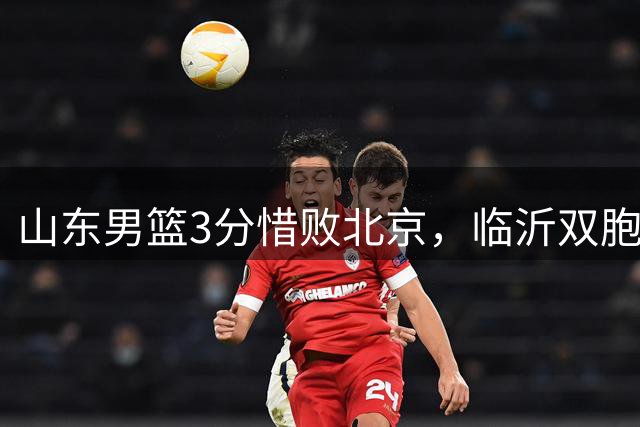 山东男篮3分惜败北京，临沂双胞胎表现抢眼