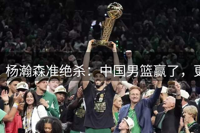 杨瀚森准绝杀：中国男篮赢了，更赢在未来希望手中