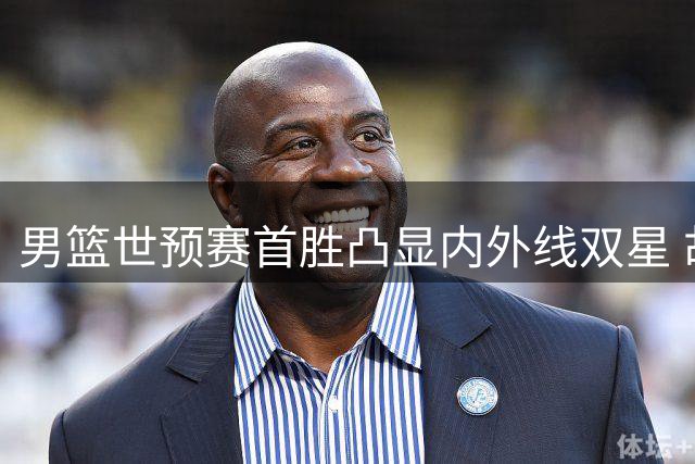 男篮世预赛首胜凸显内外线双星 胡金秋稳如磐石杨瀚森锋芒初现