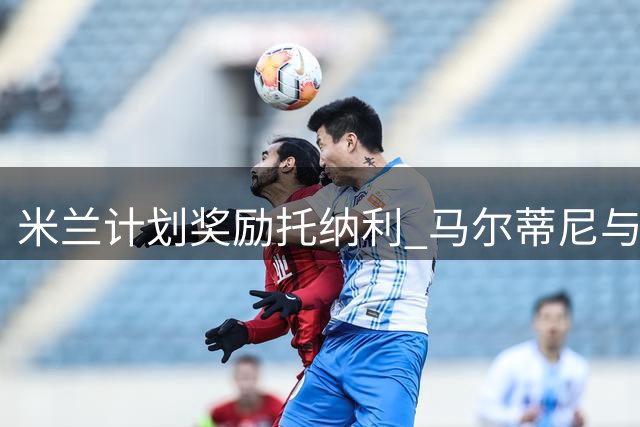 米兰计划奖励托纳利 马尔蒂尼与经纪人商谈新合同