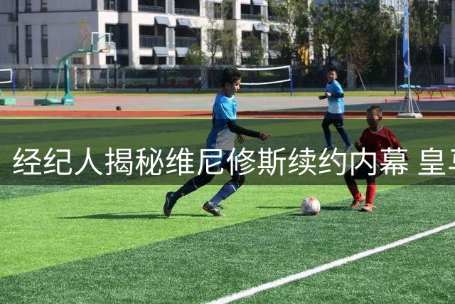 经纪人揭秘维尼修斯续约内幕 皇马引援大戏如爱情长跑