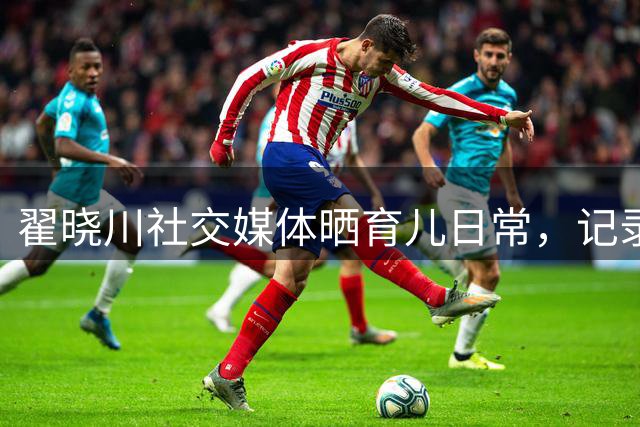翟晓川社交媒体晒育儿日常，记录父亲带娃点滴