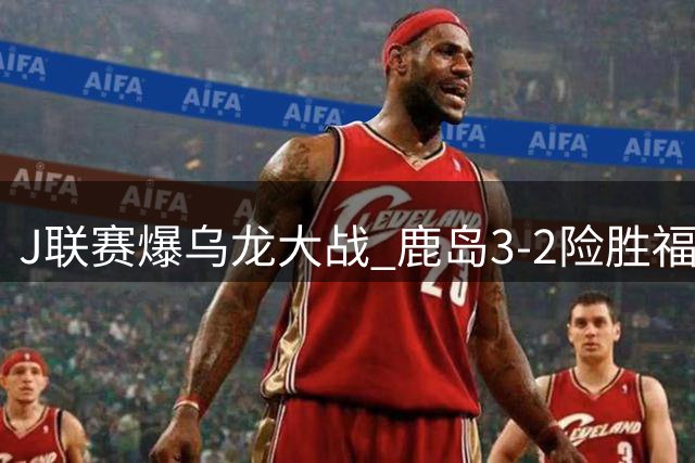 J联赛爆乌龙大战 鹿岛3-2险胜福冈