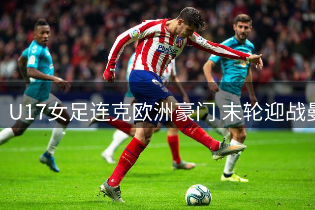 U17女足连克欧洲豪门 末轮迎战曼城成真正考验